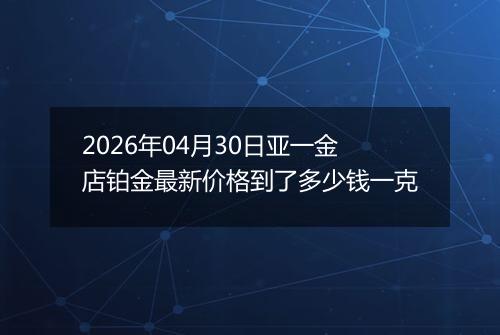 2026年04月30日亚一金店铂金最新价格到了多少钱一克
