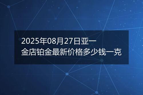 2025年08月27日亚一金店铂金最新价格多少钱一克