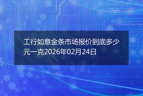 工行如意金条市场报价到底多少元一克2026年02月24日