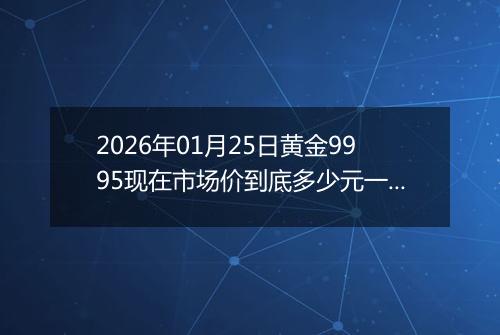 2026年01月25日黄金9995现在市场价到底多少元一克