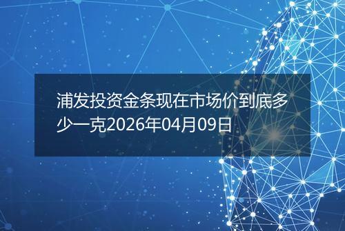 浦发投资金条现在市场价到底多少一克2026年04月09日