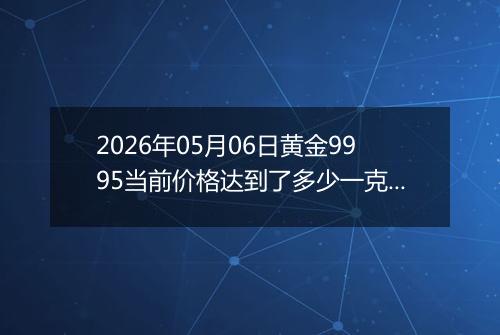 2026年05月06日黄金9995当前价格达到了多少一克2026年05月06日