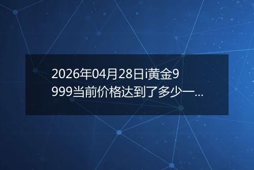 2026年04月28日i黄金9999当前价格达到了多少一克2026年04月28日
