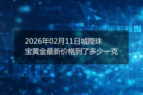 2026年02月11日城隍珠宝黄金最新价格到了多少一克