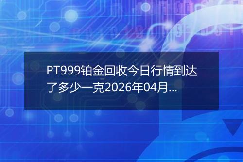 PT999铂金回收今日行情到达了多少一克2026年04月06日