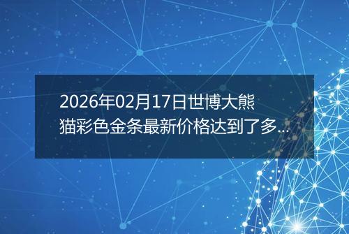 2026年02月17日世博大熊猫彩色金条最新价格达到了多少钱一克