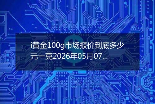 i黄金100g市场报价到底多少元一克2026年05月07日