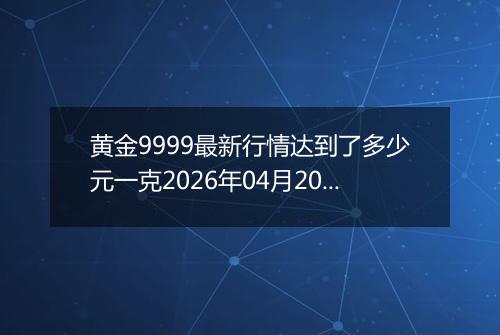 黄金9999最新行情达到了多少元一克2026年04月20日