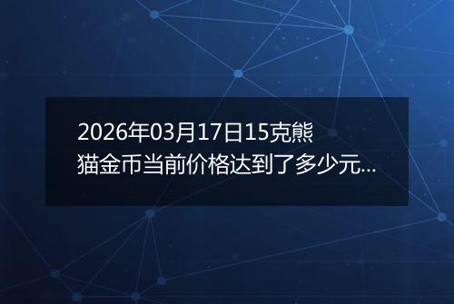 2026年03月17日15克熊猫金币当前价格达到了多少元一个2026年03月17日