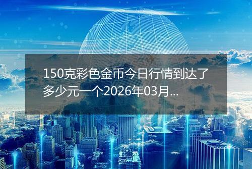 150克彩色金币今日行情到达了多少元一个2026年03月14日