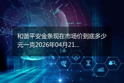 和谐平安金条现在市场价到底多少元一克2026年04月21日