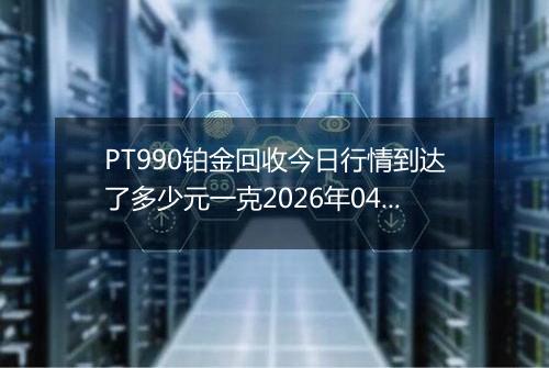 PT990铂金回收今日行情到达了多少元一克2026年04月19日