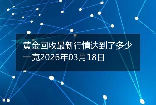 黄金回收最新行情达到了多少一克2026年03月18日