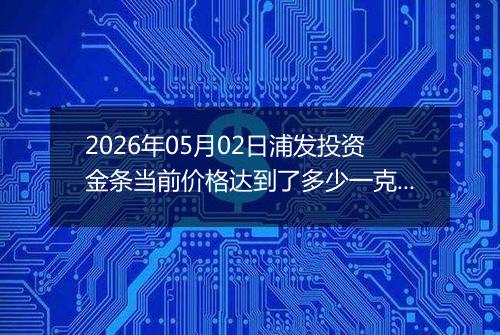 2026年05月02日浦发投资金条当前价格达到了多少一克2026年05月02日