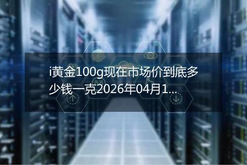 i黄金100g现在市场价到底多少钱一克2026年04月17日