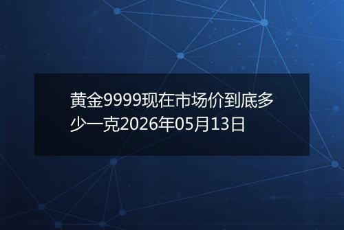 黄金9999现在市场价到底多少一克2026年05月13日