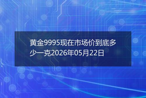 黄金9995现在市场价到底多少一克2026年05月22日