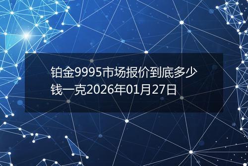 铂金9995市场报价到底多少钱一克2026年01月27日