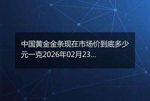 中国黄金金条现在市场价到底多少元一克2026年02月23日