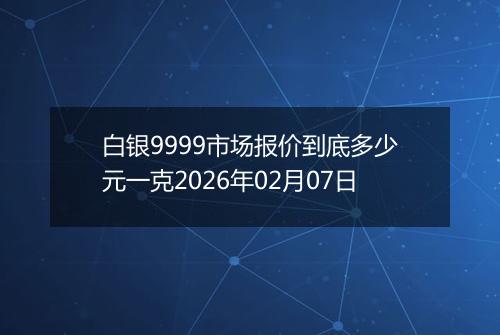 白银9999市场报价到底多少元一克2026年02月07日