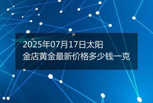 2025年07月17日太阳金店黄金最新价格多少钱一克