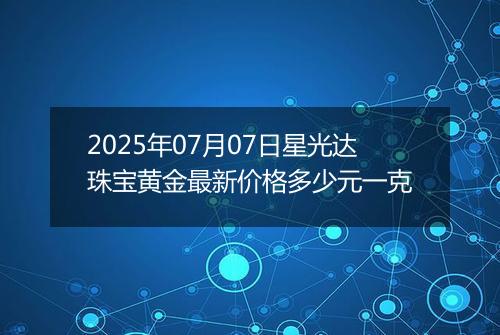 2025年07月07日星光达珠宝黄金最新价格多少元一克