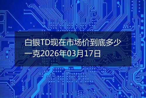 白银TD现在市场价到底多少一克2026年03月17日