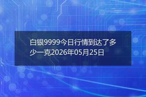 白银9999今日行情到达了多少一克2026年05月25日