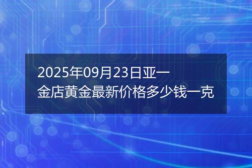 2025年09月23日亚一金店黄金最新价格多少钱一克