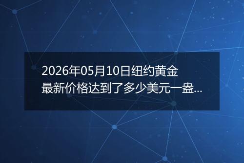 2026年05月10日纽约黄金最新价格达到了多少美元一盎司