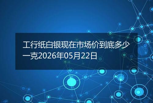 工行纸白银现在市场价到底多少一克2026年05月22日