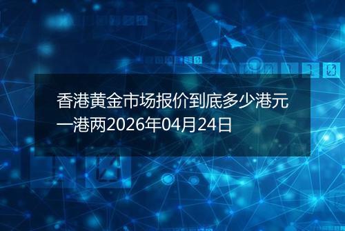 香港黄金市场报价到底多少港元一港两2026年04月24日