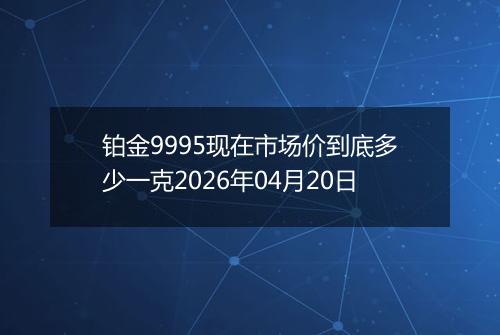 铂金9995现在市场价到底多少一克2026年04月20日