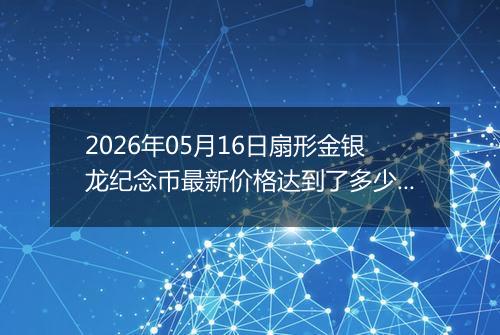 2026年05月16日扇形金银龙纪念币最新价格达到了多少元一个