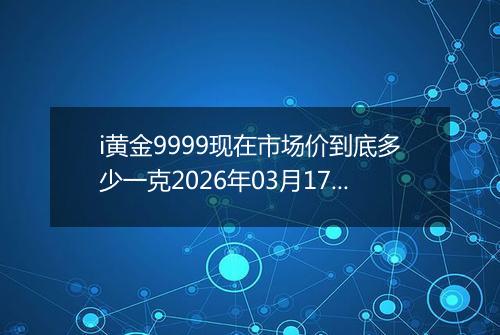 i黄金9999现在市场价到底多少一克2026年03月17日