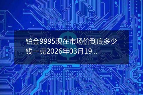 铂金9995现在市场价到底多少钱一克2026年03月19日