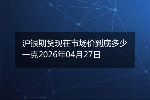 沪银期货现在市场价到底多少一克2026年04月27日