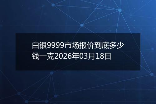 白银9999市场报价到底多少钱一克2026年03月18日