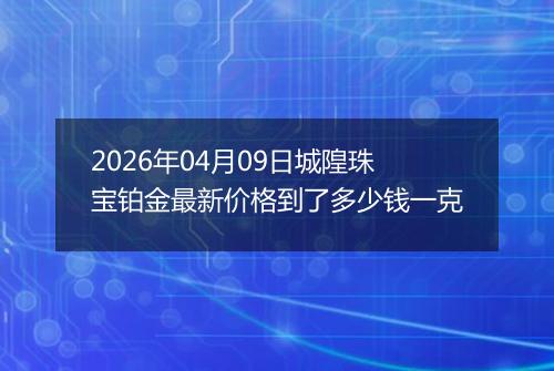 2026年04月09日城隍珠宝铂金最新价格到了多少钱一克