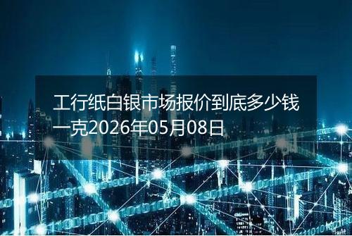 工行纸白银市场报价到底多少钱一克2026年05月08日