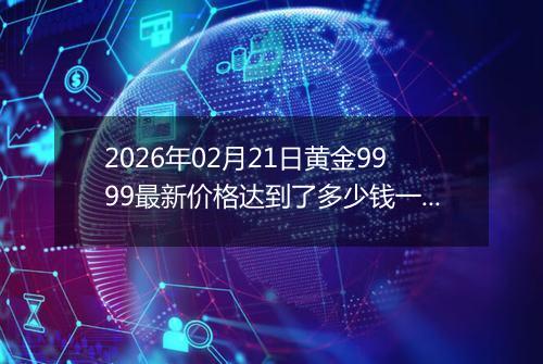 2026年02月21日黄金9999最新价格达到了多少钱一克
