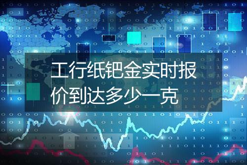 工行纸钯金实时报价到达多少一克