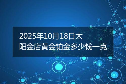 2025年10月18日太阳金店黄金铂金多少钱一克