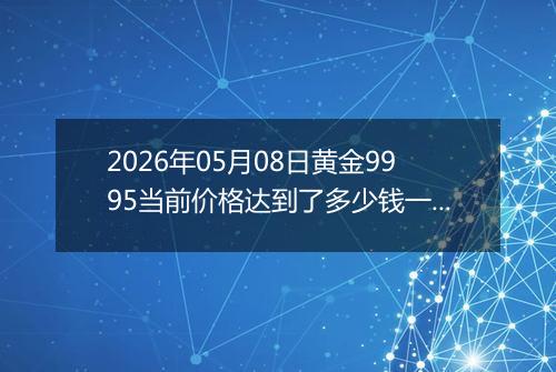 2026年05月08日黄金9995当前价格达到了多少钱一克2026年05月08日