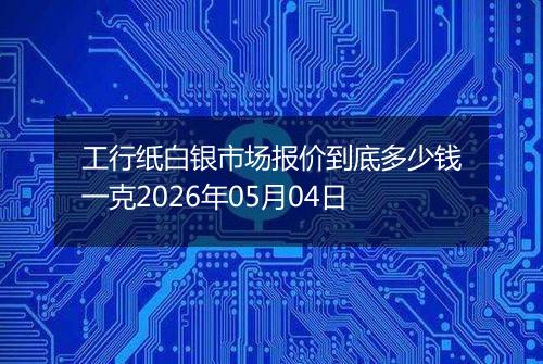 工行纸白银市场报价到底多少钱一克2026年05月04日