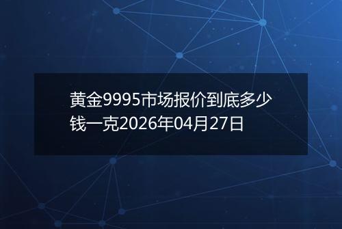 黄金9995市场报价到底多少钱一克2026年04月27日