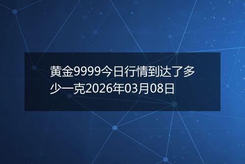 黄金9999今日行情到达了多少一克2026年03月08日