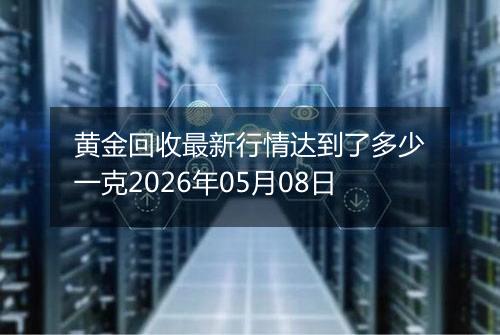 黄金回收最新行情达到了多少一克2026年05月08日