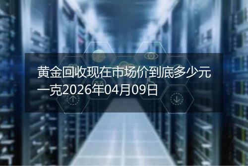 黄金回收现在市场价到底多少元一克2026年04月09日
