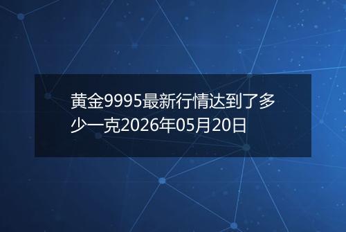 黄金9995最新行情达到了多少一克2026年05月20日